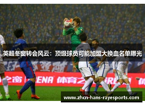 英超冬窗转会风云：顶级球员可能加盟大换血名单曝光