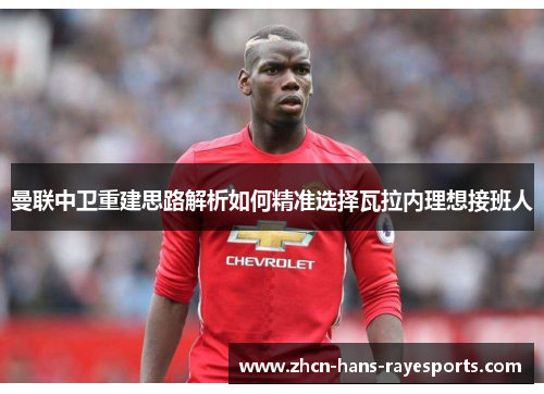 曼联中卫重建思路解析如何精准选择瓦拉内理想接班人