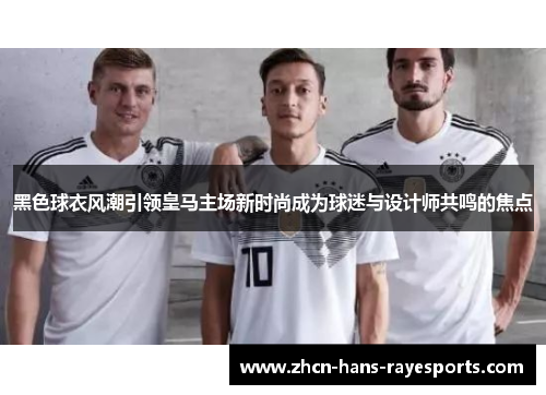 黑色球衣风潮引领皇马主场新时尚成为球迷与设计师共鸣的焦点