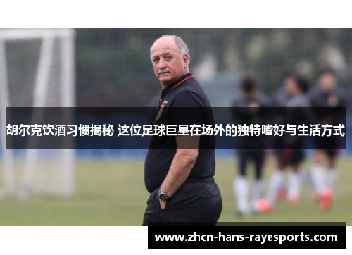 胡尔克饮酒习惯揭秘 这位足球巨星在场外的独特嗜好与生活方式