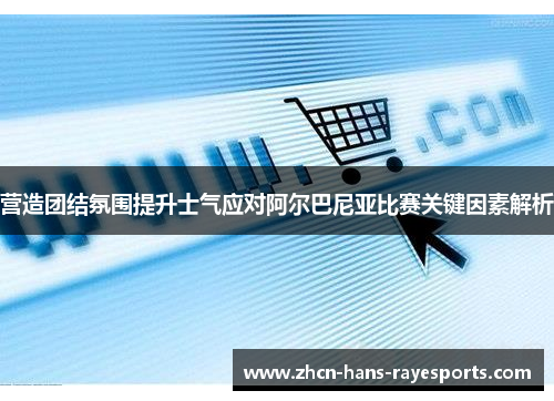 营造团结氛围提升士气应对阿尔巴尼亚比赛关键因素解析