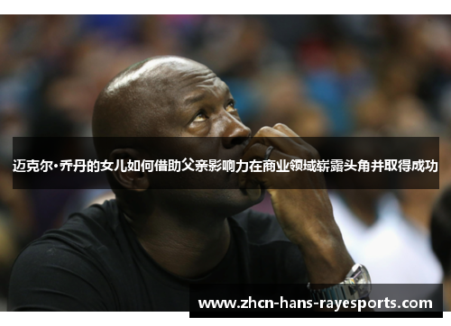 迈克尔·乔丹的女儿如何借助父亲影响力在商业领域崭露头角并取得成功