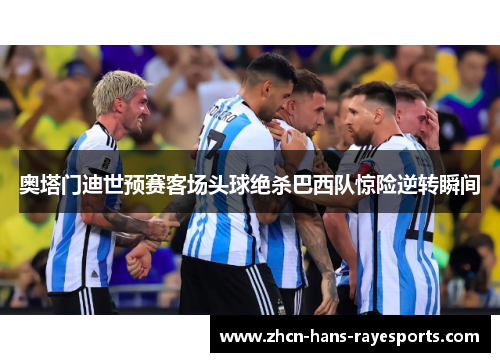 奥塔门迪世预赛客场头球绝杀巴西队惊险逆转瞬间 奥塔门迪世预赛客场头球绝杀巴西队惊险逆转瞬间