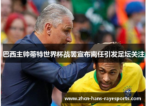 巴西主帅蒂特世界杯战罢宣布离任引发足坛关注